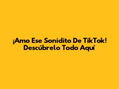 ¡Amo Ese Sonidito De TikTok! Descúbrelo Todo Aquí