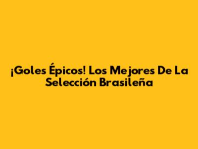 ¡Goles Épicos! Los Mejores De La Selección Brasileña