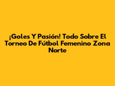¡Goles Y Pasión! Todo Sobre El Torneo De Fútbol Femenino Zona Norte