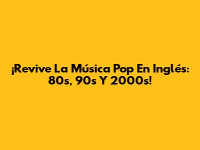 ¡Revive La Música Pop En Inglés: 80s, 90s Y 2000s!