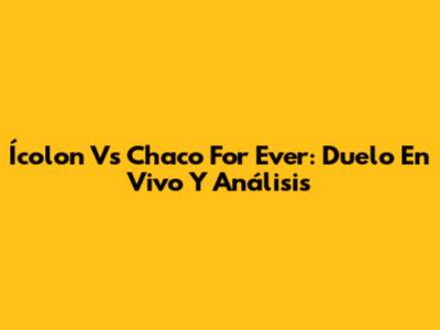 Ícolon Vs Chaco For Ever: Duelo En Vivo Y Análisis
