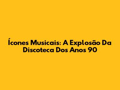 Ícones Musicais: A Explosão Da Discoteca Dos Anos 90