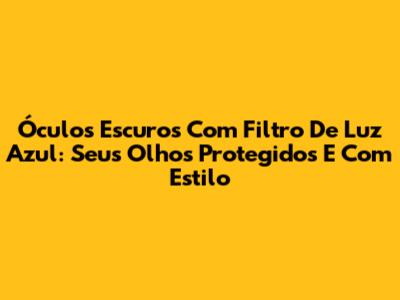 Óculos Escuros Com Filtro De Luz Azul: Seus Olhos Protegidos E Com Estilo