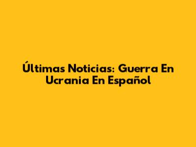 Últimas Noticias: Guerra En Ucrania En Español