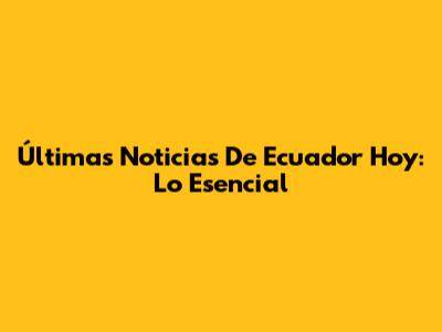 Últimas Noticias De Ecuador Hoy: Lo Esencial