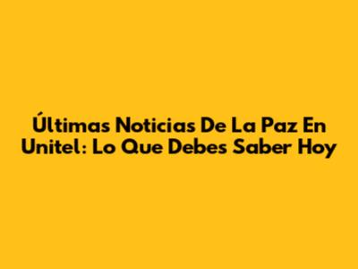 Últimas Noticias De La Paz En Unitel: Lo Que Debes Saber Hoy