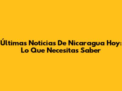 Últimas Noticias De Nicaragua Hoy: Lo Que Necesitas Saber