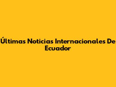 Últimas Noticias Internacionales De Ecuador