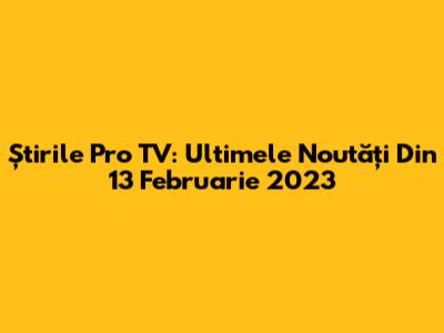 Știrile Pro TV: Ultimele Noutăți Din 13 Februarie 2023