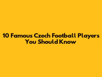10 Famous Czech Football Players You Should Know