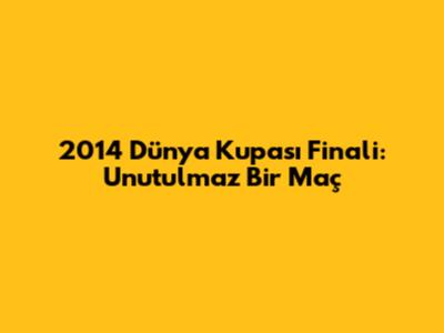 2014 Dünya Kupası Finali: Unutulmaz Bir Maç