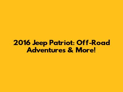 2016 Jeep Patriot: Off-Road Adventures & More!