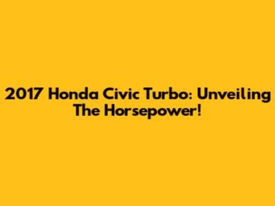 2017 Honda Civic Turbo: Unveiling The Horsepower!