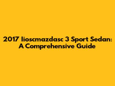 2017 Iioscmazdasc 3 Sport Sedan: A Comprehensive Guide