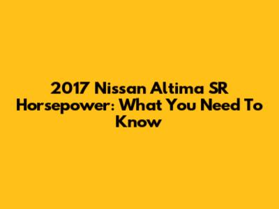 2017 Nissan Altima SR Horsepower: What You Need To Know