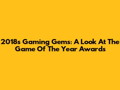2018's Gaming Gems: A Look At The Game Of The Year Awards