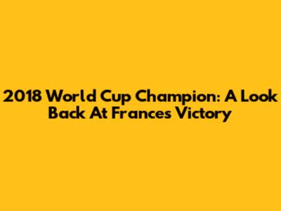 2018 World Cup Champion: A Look Back At France's Victory