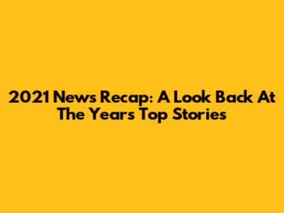 2021 News Recap: A Look Back At The Year's Top Stories
