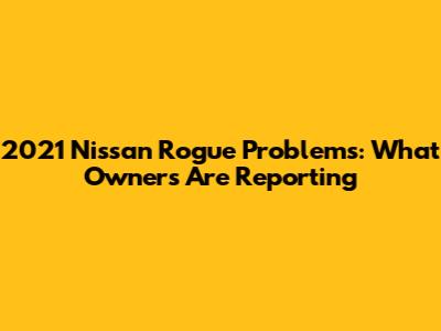 2021 Nissan Rogue Problems: What Owners Are Reporting
