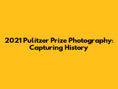 2021 Pulitzer Prize Photography: Capturing History