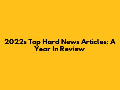 2022's Top Hard News Articles: A Year In Review