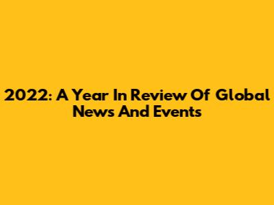 2022: A Year In Review Of Global News And Events