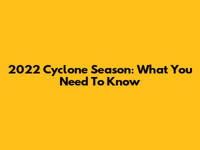 2022 Cyclone Season: What You Need To Know