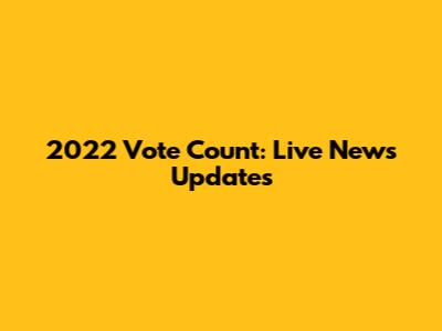 2022 Vote Count: Live News Updates