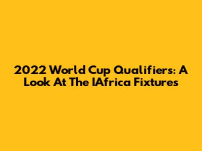 2022 World Cup Qualifiers: A Look At The IAfrica Fixtures