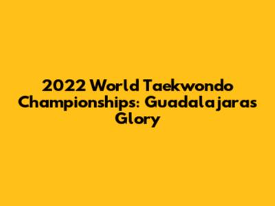 2022 World Taekwondo Championships: Guadalajara's Glory