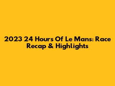 2023 24 Hours Of Le Mans: Race Recap & Highlights