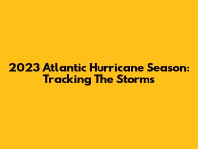 2023 Atlantic Hurricane Season: Tracking The Storms