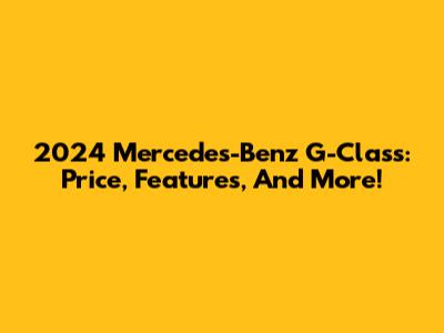 2024 Mercedes-Benz G-Class: Price, Features, And More!