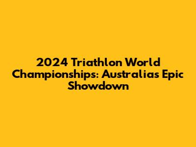 2024 Triathlon World Championships: Australia's Epic Showdown