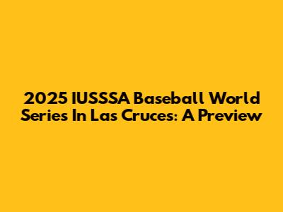 2025 IUSSSA Baseball World Series In Las Cruces: A Preview