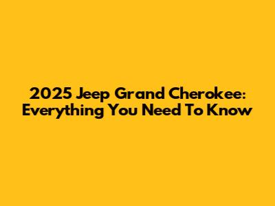 2025 Jeep Grand Cherokee: Everything You Need To Know