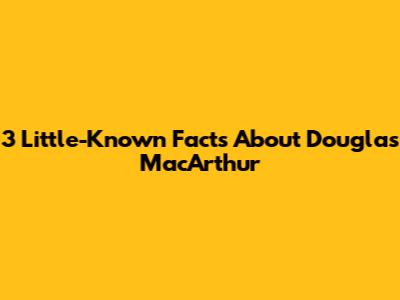 3 Little-Known Facts About Douglas MacArthur