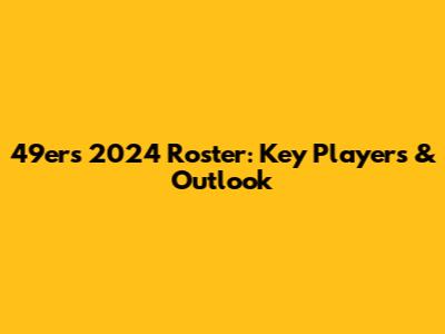 49ers 2024 Roster: Key Players & Outlook