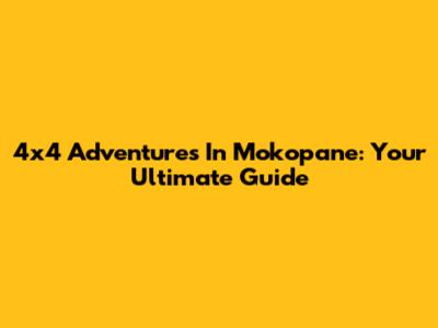 4x4 Adventures In Mokopane: Your Ultimate Guide