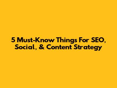 5 Must-Know Things For SEO, Social, & Content Strategy