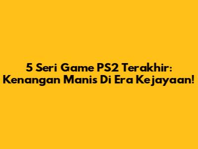 5 Seri Game PS2 Terakhir: Kenangan Manis Di Era Kejayaan!