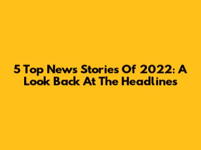 5 Top News Stories Of 2022: A Look Back At The Headlines