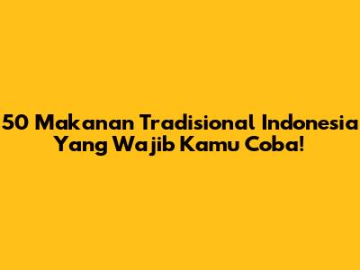 50 Makanan Tradisional Indonesia Yang Wajib Kamu Coba!