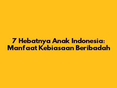 7 Hebatnya Anak Indonesia: Manfaat Kebiasaan Beribadah