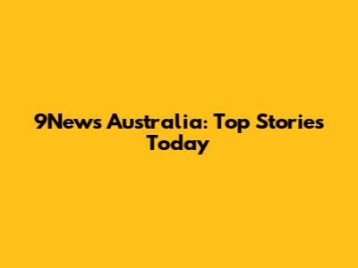 9News Australia: Top Stories Today