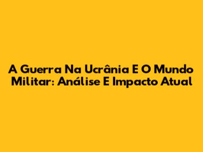 A Guerra Na Ucrânia E O Mundo Militar: Análise E Impacto Atual