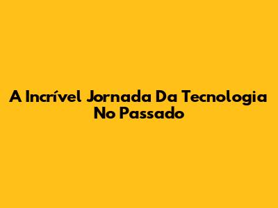 A Incrível Jornada Da Tecnologia No Passado