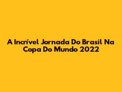 A Incrível Jornada Do Brasil Na Copa Do Mundo 2022