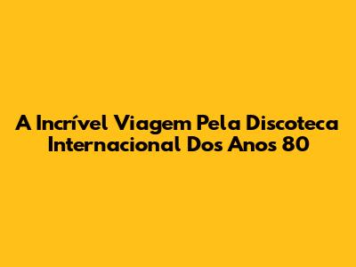 A Incrível Viagem Pela Discoteca Internacional Dos Anos 80