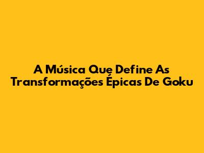 A Música Que Define As Transformações Épicas De Goku